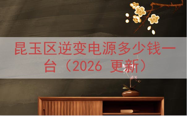 昆玉区逆变电源多少钱一台（2026 更新）